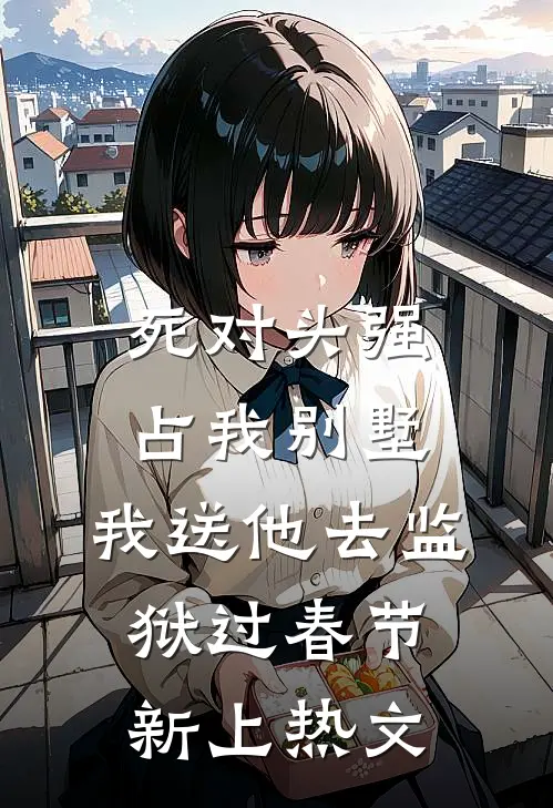 死对头强占我别墅，我送他去监狱过春节新上热文