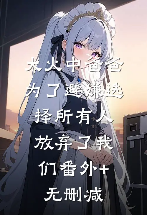 大火中爸爸为了避嫌选择所有人，放弃了我们番外+无删减