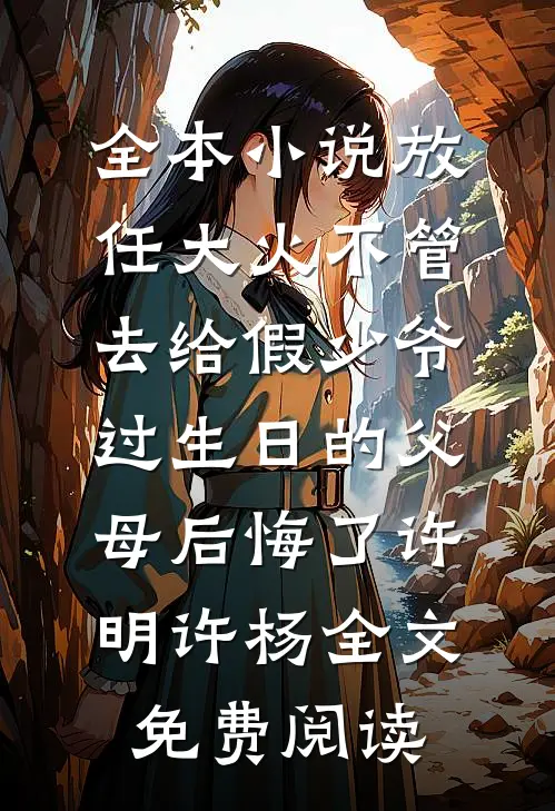 全本小说放任大火不管，去给假少爷过生日的父母后悔了许明许杨全文免费阅读