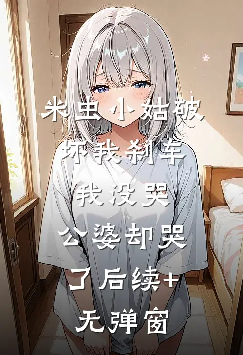 米虫小姑破坏我刹车，我没哭，公婆却哭了后续+无弹窗