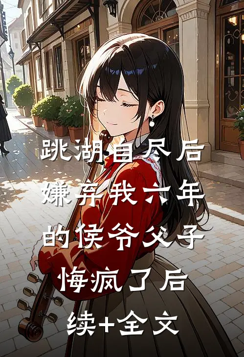 跳湖自尽后，嫌弃我六年的侯爷父子悔疯了后续+全文
