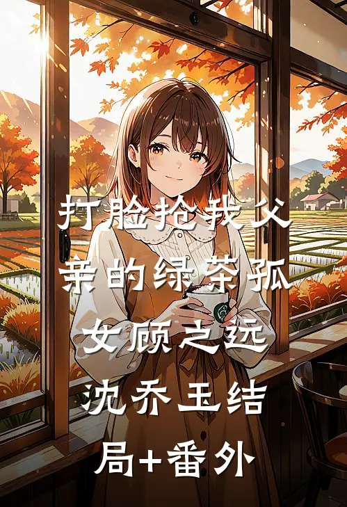 打脸抢我父亲的绿茶孤女顾之远沈乔玉结局+番外