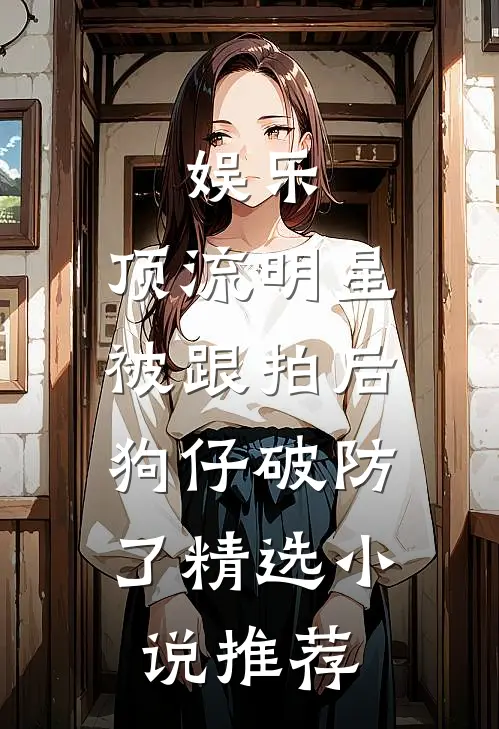 娱乐：顶流明星被跟拍后，狗仔破防了精选小说推荐