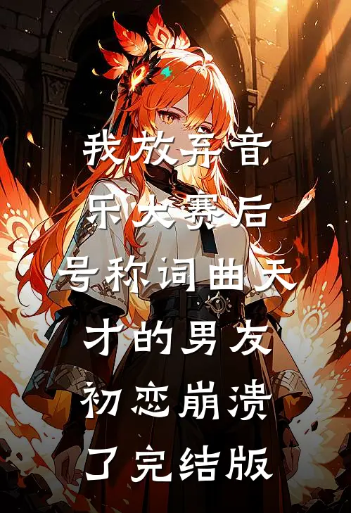 我放弃音乐大赛后，号称词曲天才的男友初恋崩溃了完结版