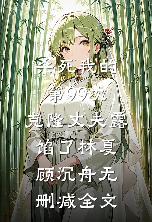 杀死我的第99次，克隆丈夫露馅了林夏顾沉舟无删减全文