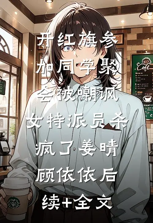 开红旗参加同学聚会被嘲讽，女特派员杀疯了姜晴顾依依后续+全文
