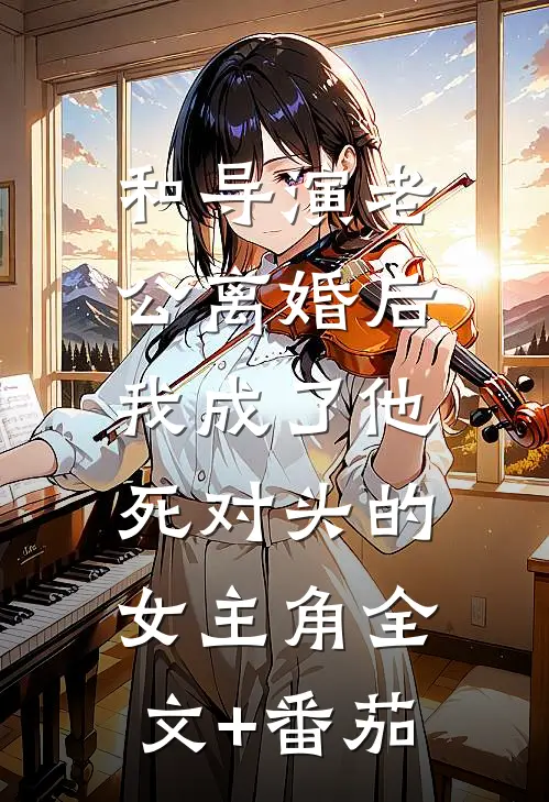 和导演老公离婚后，我成了他死对头的女主角全文+番茄