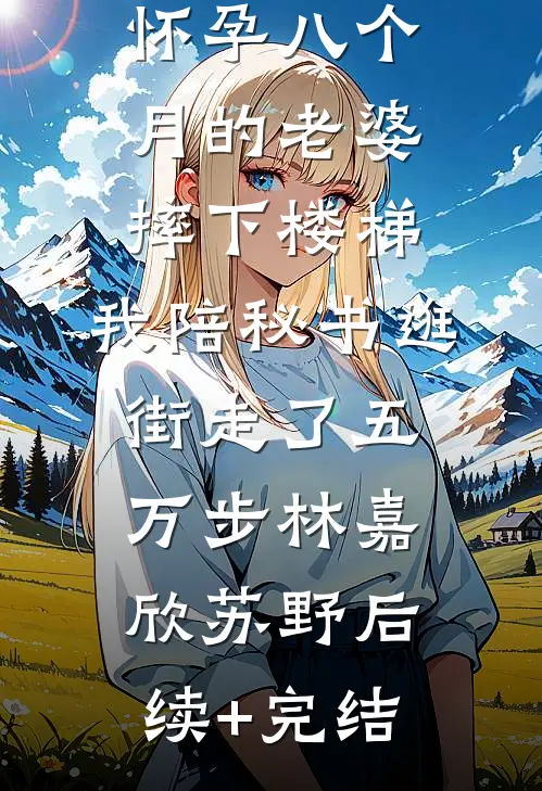 怀孕八个月的老婆摔下楼梯，我陪秘书逛街走了五万步林嘉欣苏野后续+完结