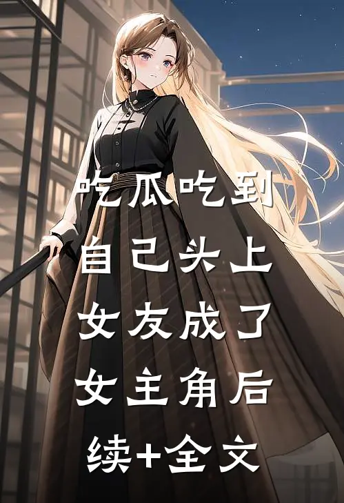 吃瓜吃到自己头上，女友成了女主角后续+全文